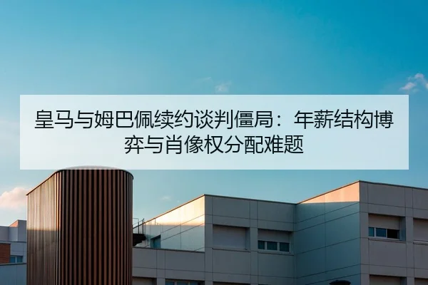 皇马与姆巴佩续约谈判僵局：年薪结构博弈与肖像权分配难题